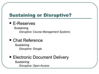 Sustaining or Disruptive? E-Reserves Sustaining Disruptive: Course Management Systems Chat Reference Sustaining Disruptive: Google Electronic Document Delivery Sustaining Disruptive: Open Access 