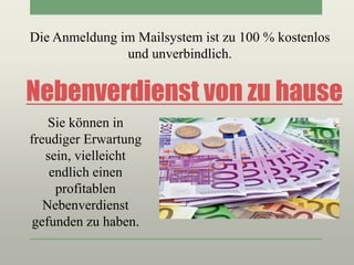 Nebenverdienst von zu hause
Die Anmeldung im Mailsystem ist zu 100 % kostenlos
und unverbindlich.
Sie können in
freudiger Erwartung
sein, vielleicht
endlich einen
profitablen
Nebenverdienst
gefunden zu haben.
 