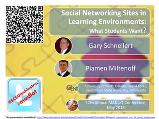 Social Networking Sites in
Learning Environments:
What Students Want?
Gary Schnellert
Plamen Miltenoff
University of North Dakota, Grand Forks,
Saint Cloud State University, Minnesota
12th Annual MADLaT Conference,
May 2013
This presentation available @: http://web.stcloudstate.edu/pmiltenoff/conf2013/madlat/Schnellert_Miltenoff_educational_use_of_social_media.pptx
 