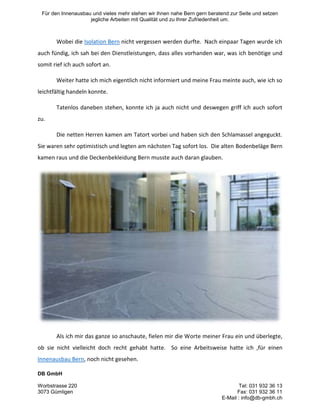 Für den Innenausbau und vieles mehr stehen wir ihnen nahe Bern gern beratend zur Seite und setzen
jegliche Arbeiten mit Qualität und zu Ihrer Zufriedenheit um.

Wobei die Isolation Bern nicht vergessen werden durfte. Nach einpaar Tagen wurde ich
auch fündig, ich sah bei den Dienstleistungen, dass alles vorhanden war, was ich benötige und
somit rief ich auch sofort an.
Weiter hatte ich mich eigentlich nicht informiert und meine Frau meinte auch, wie ich so
leichtfältig handeln konnte.
Tatenlos daneben stehen, konnte ich ja auch nicht und deswegen griff ich auch sofort
zu.
Die netten Herren kamen am Tatort vorbei und haben sich den Schlamassel angeguckt.
Sie waren sehr optimistisch und legten am nächsten Tag sofort los. Die alten Bodenbeläge Bern
kamen raus und die Deckenbekleidung Bern musste auch daran glauben.

Als ich mir das ganze so anschaute, fielen mir die Worte meiner Frau ein und überlegte,
ob sie nicht vielleicht doch recht gehabt hatte. So eine Arbeitsweise hatte ich ,für einen
Innenausbau Bern, noch nicht gesehen.
DB GmbH
Worbstrasse 220
3073 Gümligen

Tel: 031 932 36 13
Fax: 031 932 36 11
E-Mail : info@db-gmbh.ch

 