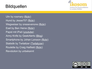Bildquellen

Uhr by rosmary (flickr)
Hund by Jesse757 (flickr)
Wegweiser by onesevenone (flickr)
Esel by Ben Heine (flickr)
Papst mit iPad (youtube)
Army Knife by GeekAlerts (Blog)
Smartphone by Johan Larsson (flickr)
Statistik by Twitalizer (Twitalyzer)
Roulette by Craig Hatfield (flickr)
Revolution by unbekannt
 