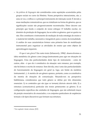 51
− As práticas de linguagem são consideradas como aquisições acumuladas pelos
grupos sociais no curso da História. Numa perspectiva interacionista, são, a
uma só vez, o reflexo e o principal instrumento de interação social. É devido a
essas mediações comunicativas, que se cristalizam na forma de gêneros, que as
significações sociais são progressivamente reconstruídas. Disso decorre um
princípio que funda o conjunto de nosso enfoque: O trabalho escolar, no
domínio da produção de linguagem, faz-se sobre os gêneros, quer se queira ou
não. Eles constituem o instrumento de mediação de toda estratégia de ensino e
o material de trabalho, necessário e inesgotável, para o ensino da textualidade.
A análise de suas características fornece uma primeira base de modelização
instrumental para organizar as atividades de ensino que estes objetos de
aprendizagem requerem.
O que é um gênero? Em outro texto (Schneuwly, 1994)2, desenvolvemos a
idéia metafórica do gênero como (mega-)instrumento para agir em situações de
linguagem. Uma das particularidades deste tipo de instrumento - como de
outros, aliás - é que ele é constitutivo da situação: sem romance, por exemplo,
não há leitura e escrita de romance. Sem dúvida, esta é uma das particularidades
do funcionamento da linguagem em geral (e, logo, um limite da metáfora
instrumental...). A mestria de um gênero aparece, portanto, como co-constitutiva
da mestria de situações de comunicação. Situando-nos na perspectiva
bakhtiniana, consideramos que todo gênero se define por três dimensões
essenciais: 1) os conteúdos que são (que se tornam) dizíveis através dele; 2) a
estrutura (comunicativa) particular dos textos pertencentes ao gênero; 3) as
configurações específicas das unidades de linguagem, que são sobretudo traços
da posição enunciativa do enunciador, e os conjuntos particulares de seqüências
textuais e de tipos discursivos que formam sua estrutura.
	
  	
  	
  	
  	
  	
  	
  	
  	
  	
  	
  	
  	
  	
  	
  	
  	
  	
  	
  	
  	
  	
  	
  	
  	
  	
  	
  	
  	
  	
  	
  	
  	
  	
  	
  	
  	
  	
  	
  	
  	
  
2 Ver capítulo 1 deste volume. [NT]
 