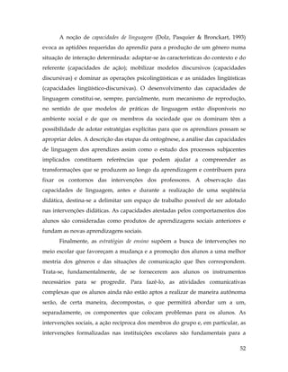 52
A noção de capacidades de linguagem (Dolz, Pasquier & Bronckart, 1993)
evoca as aptidões requeridas do aprendiz para a produção de um gênero numa
situação de interação determinada: adaptar-se às características do contexto e do
referente (capacidades de ação); mobilizar modelos discursivos (capacidades
discursivas) e dominar as operações psicolingüísticas e as unidades lingüísticas
(capacidades lingüístico-discursivas). O desenvolvimento das capacidades de
linguagem constitui-se, sempre, parcialmente, num mecanismo de reprodução,
no sentido de que modelos de práticas de linguagem estão disponíveis no
ambiente social e de que os membros da sociedade que os dominam têm a
possibilidade de adotar estratégias explícitas para que os aprendizes possam se
apropriar deles. A descrição das etapas da ontogênese, a análise das capacidades
de linguagem dos aprendizes assim como o estudo dos processos subjacentes
implicados constituem referências que podem ajudar a compreender as
transformações que se produzem ao longo da aprendizagem e contribuem para
fixar os contornos das intervenções dos professores. A observação das
capacidades de linguagem, antes e durante a realização de uma seqüência
didática, destina-se a delimitar um espaço de trabalho possível de ser adotado
nas intervenções didáticas. As capacidades atestadas pelos comportamentos dos
alunos são consideradas como produtos de aprendizagens sociais anteriores e
fundam as novas aprendizagens sociais.
Finalmente, as estratégias de ensino supõem a busca de intervenções no
meio escolar que favoreçam a mudança e a promoção dos alunos a uma melhor
mestria dos gêneros e das situações de comunicação que lhes correspondem.
Trata-se, fundamentalmente, de se fornecerem aos alunos os instrumentos
necessários para se progredir. Para fazê-lo, as atividades comunicativas
complexas que os alunos ainda não estão aptos a realizar de maneira autônoma
serão, de certa maneira, decompostas, o que permitirá abordar um a um,
separadamente, os componentes que colocam problemas para os alunos. As
intervenções sociais, a ação recíproca dos membros do grupo e, em particular, as
intervenções formalizadas nas instituições escolares são fundamentais para a
 