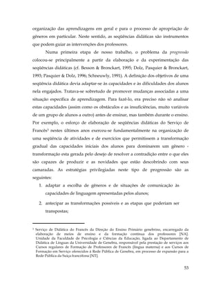 53
organização das aprendizagens em geral e para o processo de apropriação de
gêneros em particular. Neste sentido, as seqüências didáticas são instrumentos
que podem guiar as intervenções dos professores.
Numa primeira etapa de nosso trabalho, o problema da progressão
colocou-se principalmente a partir da elaboração e da experimentação das
seqüências didáticas (cf. Besson & Bronckart, 1995; Dolz, Pasquier & Bronckart,
1993; Pasquier & Dolz, 1996; Schneuwly, 1991). A definição dos objetivos de uma
seqüência didática devia adaptar-se às capacidades e às dificuldades dos alunos
nela engajados. Tratava-se sobretudo de promover mudanças associadas a uma
situação específica de aprendizagem. Para fazê-lo, era preciso não só analisar
estas capacidades (assim como os obstáculos e as insuficiências, muito variáveis
de um grupo de alunos a outro) antes de ensinar, mas também durante o ensino.
Por exemplo, o esforço de elaboração de seqüências didáticas do Serviço de
Francês3 nestes últimos anos exerceu-se fundamentalmente na organização de
uma seqüência de atividades e de exercícios que permitissem a transformação
gradual das capacidades iniciais dos alunos para dominarem um gênero -
transformação esta gerada pelo desejo de resolver a contradição entre o que eles
são capazes de produzir e as novidades que estão descobrindo com seus
camaradas. As estratégias privilegiadas neste tipo de progressão são as
seguintes:
1. adaptar a escolha de gêneros e de situações de comunicação às
capacidades de linguagem apresentadas pelos alunos;
2. antecipar as transformações possíveis e as etapas que poderiam ser
transpostas;
	
  	
  	
  	
  	
  	
  	
  	
  	
  	
  	
  	
  	
  	
  	
  	
  	
  	
  	
  	
  	
  	
  	
  	
  	
  	
  	
  	
  	
  	
  	
  	
  	
  	
  	
  	
  	
  	
  	
  	
  	
  
3 Serviço de Didática do Francês da Direção do Ensino Primário genebrino, encarregado da
elaboração de meios de ensino e da formação contínua dos professores [NA].
Unidade da Faculdade de Psicologia e Ciências da Educação, ligada ao Departamento de
Didática de Línguas da Universidade de Genebra, responsável pela prestação de serviços aos
Cursos regulares de Formação de Professores de Francês (língua materna) e aos Cursos de
Formação em Serviço oferecidos à Rede Pública de Genebra, em processo de expansão para a
Rede Pública da Suiça francófona [NT].
 