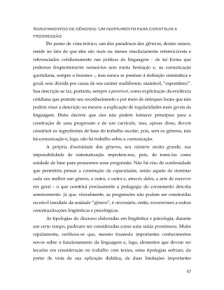 57
Agrupamentos de gêneros: Um instrumento para construir a
progressão
Do ponto de vista teórico, um dos paradoxos dos gêneros, dentre outros,
reside no fato de que eles são mais ou menos imediatamente referenciáveis e
referenciados cotidianamente nas práticas de linguagem - de tal forma que
podemos freqüentemente nomeá-los sem muita hesitação e, na comunicação
quotidiana, sempre o fazemos -, mas nunca se prestam à definição sistemática e
geral, sem dúvida por causa de seu caráter multiforme, maleável, “espontâneo”.
Sua descrição se faz, portanto, sempre a posteriori, como explicitação da evidência
cotidiana que permite seu reconhecimento e por meio de enfoques locais que não
podem visar a descrição ou mesmo a explicação de regularidades mais gerais da
linguagem. Disto decorre que eles não podem fornecer princípios para a
construção de uma progressão e de um currículo, mas, apesar disso, devem
constituir os ingredientes de base do trabalho escolar, pois, sem os gêneros, não
há comunicação e, logo, não há trabalho sobre a comunicação.
A própria diversidade dos gêneros, seu número muito grande, sua
impossibilidade de sistematização impedem-nos, pois, de tomá-los como
unidade de base para pensarmos uma progressão. Não há eixo de continuidade
que permitiria pensar a construção de capacidades, senão aquele de dominar
cada vez melhor um gênero, e outro, e outro e, através deles, a arte de escrever
em geral - o que constitui precisamente a pedagogia do coroamento descrita
anteriormente. Já que, visivelmente, as progressões não podem ser construídas
no nível imediato da unidade “gênero”, é necessário, então, recorrermos a outras
conceitualizações lingüísticas e psicológicas.
As tipologias do discurso elaboradas em lingüística e psicologia, durante
um certo tempo, puderam ser consideradas como uma saída promissora. Muito
rapidamente, verificou-se que, mesmo trazendo importantes conhecimentos
novos sobre o funcionamento da linguagem e, logo, elementos que devem ser
levados em consideração no trabalho com textos, estas tipologias sofriam, do
ponto de vista de sua aplicação didática, de duas limitações importantes
 