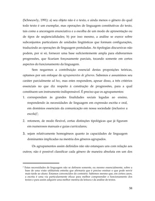 58
(Schneuwly, 1991): a) seu objeto não é o texto, e ainda menos o gênero do qual
todo texto é um exemplar, mas operações de linguagem constitutivas do texto,
tais como a ancoragem enunciativa e a escolha de um modo de apresentação ou
de tipos de seqüencialidades; b) por isso mesmo, a análise se exerce sobre
subconjuntos particulares de unidades lingüísticas que formam configurações,
traduzindo as operações de linguagem postuladas. As tipologias discursivas não
podem, por si só, fornecer uma base suficientemente ampla para elaborarmos
progressões, que ficariam forçosamente parciais, tocando somente em certos
aspectos do funcionamento da linguagem.
Sem negarmos a contribuição essencial destas proposições teóricas,
optamos por um enfoque de agrupamentos de gêneros. Sabemos e assumimos seu
caráter parcialmente ad hoc, mas estes respondem, apesar disso, a três critérios
essenciais no que diz respeito à construção de progressões, para a qual
constituem um instrumento indispensável. É preciso que os agrupamentos:
1. correspondam às grandes finalidades sociais legadas ao ensino,
respondendo às necessidades de linguagem em expressão escrita e oral,
em domínios essenciais da comunicação em nossa sociedade (inclusive a
escola)7;
2. retomem, de modo flexível, certas distinções tipológicas que já figuram
em numerosos manuais e guias curriculares;
3. sejam relativamente homogêneos quanto às capacidades de linguagem
dominantes implicadas na mestria dos gêneros agrupados.
Os agrupamentos assim definidos não são estanques uns com relação aos
outros; não é possível classificar cada gênero de maneira absoluta em um dos
	
  	
  	
  	
  	
  	
  	
  	
  	
  	
  	
  	
  	
  	
  	
  	
  	
  	
  	
  	
  	
  	
  	
  	
  	
  	
  	
  	
  	
  	
  	
  	
  	
  	
  	
  	
  	
  	
  	
  	
  	
  
7 Estas necessidades de linguagem não se definem somente, ou mesmo essencialmente, sobre a
base de uma visão utilitarista estreita que afirmaria que é preciso ensinar o que pode servir
mais tarde ao aluno. Estamos convencidos do contrário. Sabemos mesmo que, em certos casos,
a escrita é uma via particularmente eficaz para melhor compreender o funcionamento dos
textos e para assim adquirir uma melhor mestria da leitura e da análise de textos.
 