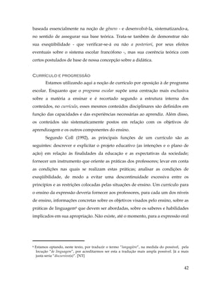 42
baseada essencialmente na noção de gênero - e desenvolvê-la, sistematizando-a,
no sentido de assegurar sua base teórica. Trata-se também de demonstrar não
sua exeqüibilidade - que verificar-se-á ou não a posteriori, por seus efeitos
eventuais sobre o sistema escolar francófono -, mas sua coerência teórica com
certos postulados de base de nossa concepção sobre a didática.
Currículo e progressão
Estamos utilizando aqui a noção de currículo por oposição à de programa
escolar. Enquanto que o programa escolar supõe uma centração mais exclusiva
sobre a matéria a ensinar e é recortado segundo a estrutura interna dos
conteúdos, no currículo, esses mesmos conteúdos disciplinares são definidos em
função das capacidades e das experiências necessárias ao aprendiz. Além disso,
os conteúdos são sistematicamente postos em relação com os objetivos de
aprendizagem e os outros componentes do ensino.
Segundo Coll (1992), as principais funções de um currículo são as
seguintes: descrever e explicitar o projeto educativo (as intenções e o plano de
ação) em relação às finalidades da educação e as expectativas da sociedade;
fornecer um instrumento que oriente as práticas dos professores; levar em conta
as condições nas quais se realizam estas práticas; analisar as condições de
exeqüibilidade, de modo a evitar uma descontinuidade excessiva entre os
princípios e as restrições colocadas pelas situações de ensino. Um currículo para
o ensino da expressão deveria fornecer aos professores, para cada um dos níveis
de ensino, informações concretas sobre os objetivos visados pelo ensino, sobre as
práticas de linguagem6 que devem ser abordadas, sobre os saberes e habilidades
implicados em sua apropriação. Não existe, até o momento, para a expressão oral
	
  	
  	
  	
  	
  	
  	
  	
  	
  	
  	
  	
  	
  	
  	
  	
  	
  	
  	
  	
  	
  	
  	
  	
  	
  	
  	
  	
  	
  	
  	
  	
  	
  	
  	
  	
  	
  	
  	
  	
  	
  
6 Estamos optando, neste texto, por traduzir o termo “langagière”, na medida do possível, pela
locução “de linguagem”, por acreditarmos ser esta a tradução mais ampla possível. Já a mais
justa seria “discursivo(a)”. [NT]
 