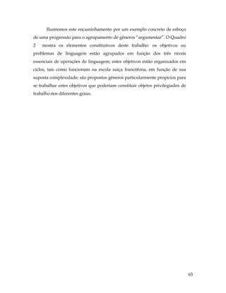 65
Ilustremos este encaminhamento por um exemplo concreto de esboço
de uma progressão para o agrupamento de gêneros “argumentar”. O Quadro
2 mostra os elementos constitutivos deste trabalho: os objetivos ou
problemas de linguagem estão agrupados em função dos três níveis
essenciais de operações de linguagem; estes objetivos estão organizados em
ciclos, tais como funcionam na escola suiça francófona, em função de sua
suposta complexidade; são propostos gêneros particularmente propícios para
se trabalhar estes objetivos que poderiam constituir objetos privilegiados de
trabalho nos diferentes graus.
 