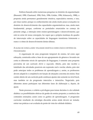 69
Embora baseada sobre numerosas pesquisas no domínio da argumentação
(Brassard, 1990; Chartrand, 1994; Dolz, 1996; Golder, 1996; Schneuwly, 1988), a
proposta ainda permanece grandemente intuitiva, especulativa mesmo, e isso,
por duas razões: porque os conhecimentos são ainda muito pouco avançados no
domínio do desenvolvimento das capacidades argumentativas; mas, ainda mais
fundamental, porque, conforme os postulados enunciados no começo do
presente artigo, a interação entre ensino-aprendizagem e desenvolvimento, que
está no cerne de nossa concepção, faz supor que a própria mudança do quadro
de intervenção sobre as capacidades de linguagem transforma fortemente o
rumo e o ritmo de desenvolvimento destas últimas.
À guisa de conclusão: Validade didática como único critério da
progressão
A organização de uma progressão temporal do ensino, tal como aqui
esboçada, construída sobre a base de um agrupamento de gêneros e levando em
conta os diferentes níveis de operações de linguagem, é somente uma proposta
provisória de um currículo aberto e negociado. Aberto, pois não recobre a
totalidade das atividades possíveis em expressão oral e escrita; aberto, pois não
pode antecipar todos os problemas de aprendizagem e, assim, os professores
devem adaptá-lo e completá-lo em função de situações concretas de ensino. Esse
caráter aberto de um currículo pede contínuos ajustes não somente no nível local,
mas também no da progressão interciclos e intraciclos. Negociado, pois
diferentes atores participam nas diferentes fases de elaboração e, depois, de
ajuste.
Neste processo, o critério a privilegiar para tomar decisões é o da validade
didática: as possibilidades efetivas de gestão do ensino proposto; a coerência dos
conteúdos ensinados; assim como os ganhos de aprendizagem. A progressão
curricular resultante da estratégia discutida acima ainda deverá ser testada:
entrar nas práticas e ser avaliada do ponto de vista da validade didática.
 