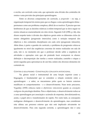 43
e escrita, um currículo como este, que apresente uma divisão dos conteúdos de
ensino e uma previsão das principais aprendizagens.
Entre os diversos componentes do currículo, a progressão – ou seja, a
organização temporal do ensino para que se chegue a uma aprendizagem ótima -
permanece como um problema complexo, difícil de se resolver. É preciso que nos
lembremos de que as decisões relativas à ordem temporal que se deve seguir no
ensino situam-se essencialmente em dois níveis. Segundo Coll (1992, p. 66), elas
dizem respeito tanto à divisão dos objetivos gerais entre os diferentes ciclos do
ensino obrigatório (progressão interciclos) como à seriação temporal dos
objetivos e dos conteúdos disciplinares em cada ciclo (progressão intraciclo).
Além disso, à parte a questão do currículo, o problema da progressão coloca-se
igualmente no nível das seqüências concretas de ensino realizadas em sala de
aula, isto é, no momento em que o professor decide sobre a seqüência de
atividades e operações com que ele pretende fazer avançarem os alunos:
definição e decomposição das tarefas a serem realizadas; caminho e etapas a
serem seguidas para aproximar-se de um fim; ordem dos diversos elementos do
conteúdo etc.
Contra o solipsismo - Construção conjunta intencional
Na gênese social e instrumental de uma função superior como a
linguagem, é fundamental que se considere a relação existente entre a
aprendizagem - a saber, os mecanismos pelos quais os fatores externos
modificam os comportamentos - e o desenvolvimento. Num texto precursor,
Vygotsky (1935) criticava tanto o objetivismo reducionista quanto as concepções
endógenas da psicologia idealista. Para o objetivismo, o desenvolvimento reduz-se
a uma aprendizagem por associação e acúmulo de respostas, desvalorizando-se,
assim, o papel ativo e transformador do sujeito. Por outro lado, as concepções
endógenas distinguem o desenvolvimento da aprendizagem, mas consideram
esta última um processo externo que não está implicado ativamente no
desenvolvimento. Para esta segunda corrente, a aprendizagem não é uma
 
