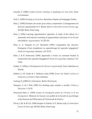 71
Clanché, P. (1988) L’enfant Ecrivain. Génétique et Symbolique du Texte Libre. Paris:
Le Centurion.
Coll, C. (1992) Psicologìa y Curriculum. Barcelona: Papeles de Pedagogía, Paidos.
Dolz, J. (1994) Produire des textes pour mieux comprendre: L’enseignement du
discours argumentatif. In Y. Reuter (ed) Les Interactions Lecture-Ecriture, pp.
219-242. Berne: Peter Lang.
Dolz, J. (1996) Learning argumentative capacities: A study of the effects of a
systematic and intensive teaching of argumentative discourse in 11-12 year
old children. Argumentation, 10: 227-251.
Dolz, J.; A. Pasquier & J.-P. Bronckart (1993) L’acquisition des discours:
Emergence d’une compétence ou apprentissage de capacités langagières?
Etudes de Linguistique Appliquée, 102: 23-37.
Dolz, J. & B. Schneuwly (1996) Apprendre à écrire ou comment étudier la
construction des capacités langagières? Etudes de Linguistique Appliquée, 102:
73-86.
Golder, C. (1996) Le Développement des Discours Argumentatifs. Paris: Delachaux et
Niestlé.
Jolibert, J.; Ch. Sraiki & L. Herbeaux (eds) (1992) Former des Enfants Lecteurs et
Producteurs de Poèmes. Paris: Hachette.
Ludwig, O. (1988) Der Schulaufsatz. Berlin: De Gruyter.
Pasquier, A. & J. Dolz (1996) Un decálogo para enseñar a escribir. Cultura y
Educación, 2: 12-23.
Perrenoud-Aebi, C. (1995) Lorsque les Enseignants parlent de l’Ecriture et de son
Enseignement. Mémoire de Licence non publié de la Faculté de psychologie
et des Sciences de ll’Education de l’Université de Genève.
Privat, J.-M. & M.-Ch. (1994) Scriptor in Fabula. In Y. Reuter (ed) Les Interactions
Lecture-Ecriture, pp. 243-263. Berne: Peter Lang.
 