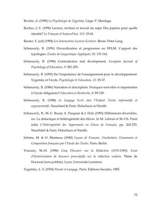 72
Rivière, A. (1990) La Psychologie de Vygotsky. Liège: P. Mardaga.
Rochex, J.-Y. (1996) Lecture, écriture et travail du sujet: Des papiers pour quelle
identité? Le Français d’Aujourd’hui, 113: 33-41.
Reuter, Y. (ed) (1994) Les Interactions Lecture-Ecriture. Berne: Peter Lang.
Schneuwly, B. (1991) Diversification et progression en DFLM: L’apport des
typologies. Etudes de Linguistique Appliquée, 83: 131-141.
Schneuwly, B. (1994) Contradiction and development. European Journal of
Psychology of Education, 9: 281-293.
Schneuwly, B. (1995) De l’importance de l’enseignement pour le développement:
Vygotsky et l’école. Psychologie & Education, 21: 25-37.
Schneuwly, B. (1986) Narration et description: Pourquoi sont-elles si importantes
à l’école obligatoire? Education et Recherche, 8: 89-120.
Schneuwly, B. (1988) Le Langage Ecrit chez l’Enfant: Textes informatifs et
argumentatifs. Neuchâtel & Paris: Delachaux et Niestlé.
Schneuwly, B.; M.-C. Rosat; A. Pasquier & J. Dolz (1993) Différencier-diversifier,
ou: La didactique et hétérogénéité des élèves. In M. Lebrun et M.-Ch. Paret
(eds) L’Hétérogénéité des Apprenants en Classe de Français, pp. 262-270.
Neuchâtel & Paris: Delachaux et Niestlé.
Schöne, M. & O. Mortreux (1940) Leçons de Français. Vocabulaire, Grammaire et
Composition française par l’Etude des Textes. Paris: Berlin.
Vourzay, M.-H. (1996) Cinq Discours sur la Rédaction (1970-1989). Essai
d’historicisation de discours prescriptifs sur la rédaction scolaire. Thèse de
Doctorat (non publiée). Lyon, Université Lumières.
Vygotsky, L. S. (1934) Pensée et Langage. Paris: Editions Sociales, 1985.
 