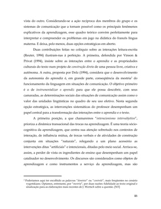 46
vista do outro. Considerando-se a ação recíproca dos membros do grupo e os
sistemas de comunicação que a tornam possível como os principais fenômenos
explicativos da aprendizagem, esse quadro teórico convém perfeitamente para
interpretar e compreender os problemas em jogo na didática do francês língua
materna. E deixa, pelo menos, duas opções estratégicas em aberto.
Duas contribuições feitas no colóquio sobre as interações leitura-escrita
(Reuter, 1994) ilustram-nas à perfeição. A primeira, defendida por Vinson &
Privat (1994), insiste sobre as interações entre o aprendiz e as propriedades
culturais do texto num projeto de construção direta de uma pessoa livre, criativa e
autônoma. A outra, proposta por Dolz (1994), considera que o desenvolvimento
da autonomia do aprendiz é, em grande parte, conseqüência da mestria7 do
funcionamento da linguagem em situações de comunicação. O objetivo primeiro
é o de instrumentalizar o aprendiz para que ele possa descobrir, com seus
camaradas, as determinações sociais das situações de comunicação assim como o
valor das unidades lingüísticas no quadro de seu uso efetivo. Nesta segunda
opção estratégica, as intervenções sistemáticas do professor desempenham um
papel central para a transformação das interações entre o aprendiz e o texto.
A primeira posição, a que chamaremos “interacionismo intersubjetivo”,
prioriza a dinâmica transacional das trocas na aprendizagem. É uma teoria sócio-
cognitiva da aprendizagem, que centra sua atenção sobretudo nos contextos de
interação, de influência mútua, de trocas verbais e de atividades de construção
conjunta em situações “naturais”, relegando a um plano acessório as
intervenções ditas “artificiais” e intencionais, ditadas pelo meio social. Arrisca-se,
assim, a perder de vista os ingredientes de ensino que desempenham um papel
catalisador no desenvolvimento. Os discursos são considerados como objetos de
aprendizagem e como instrumentos a serviço da aprendizagem, mas são
	
  	
  	
  	
  	
  	
  	
  	
  	
  	
  	
  	
  	
  	
  	
  	
  	
  	
  	
  	
  	
  	
  	
  	
  	
  	
  	
  	
  	
  	
  	
  	
  	
  	
  	
  	
  	
  	
  	
  	
  	
  
7 Poderíamos aqui ter escolhido as palavras “domínio” ou “controle”, mais freqüentes no cenário
vygotskiano. Optamos, entretanto, por “mestria”, por duas razões: fidelidade ao texto original e
sinalização para as elaborações mais recentes de J. Wertsch sobre a questão. [NT]
 