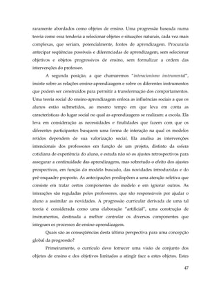 47
raramente abordados como objetos de ensino. Uma progressão baseada numa
teoria como essa tenderia a selecionar objetos e situações naturais, cada vez mais
complexas, que seriam, potencialmente, fontes de aprendizagem. Procuraria
antecipar seqüências possíveis e diferenciadas de aprendizagem, sem selecionar
objetivos e objetos progressivos de ensino, sem formalizar a ordem das
intervenções do professor.
A segunda posição, a que chamaremos “interacionismo instrumental”,
insiste sobre as relações ensino-aprendizagem e sobre os diferentes instrumentos
que podem ser construídos para permitir a transformação dos comportamentos.
Uma teoria social do ensino-aprendizagem enfoca as influências sociais a que os
alunos estão submetidos, ao mesmo tempo em que leva em conta as
características do lugar social no qual as aprendizagens se realizam: a escola. Ela
leva em consideração as necessidades e finalidades que fazem com que os
diferentes participantes busquem uma forma de interação na qual os modelos
retidos dependem de sua valorização social. Ela analisa as intervenções
intencionais dos professores em função de um projeto, distinto da esfera
cotidiana de experiência do aluno, e estuda não só os ajustes retrospectivos para
assegurar a continuidade das aprendizagens, mas sobretudo o efeito dos ajustes
prospectivos, em função do modelo buscado, das novidades introduzidas e do
pré-enquadre proposto. As antecipações predispõem a uma atenção seletiva que
consiste em tratar certos componentes do modelo e em ignorar outros. As
interações são reguladas pelos professores, que são responsáveis por ajudar o
aluno a assimilar as novidades. A progressão curricular derivada de uma tal
teoria é considerada como uma elaboração “artificial”, uma construção de
instrumentos, destinada a melhor controlar os diversos componentes que
integram os processos de ensino-aprendizagem.
Quais são as conseqüências desta última perspectiva para uma concepção
global da progressão?
Primeiramente, o currículo deve fornecer uma visão de conjunto dos
objetos de ensino e dos objetivos limitados a atingir face a estes objetos. Estes
 