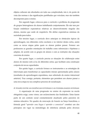 48
objetos culturais são abordados em toda sua complexidade, isto é, do ponto de
vista das normas e das significações partilhadas que veiculam, mas são também
decompostos para o ensino.
Em segundo lugar, coloca-se para o currículo o problema da progressão
de grupos heterogêneos de alunos trabalhando conjuntamente. Ele não tem por
função estabelecer expectativas relativas ao desenvolvimento singular dos
alunos, mesmo que cuide de respeitá-lo. Ele define expectativas mínimas da
sociedade para todos.
Em terceiro lugar, o currículo deve antecipar os obstáculos típicos da
aprendizagem, nos diferentes ciclos escolares e no interior destes ciclos, assim
como as novas etapas pelas quais os alunos podem passar. Fornece aos
professores as grandes orientações de trabalho como referenciais e hipóteses a
adaptar, de acordo com os grupos de alunos e com as restrições das situações
concretas de ensino.
Em quarto lugar, o currículo precisa as situações de colaboração entre
alunos do mesmo ciclo e/ou de diferentes ciclos, que facilitam uma construção
conjunta de novas capacidades.
Em quinto lugar, o currículo fornece os instrumentos e as estratégias de
intervenção para transformar as capacidades iniciais apresentadas pelos alunos
(resultados da aprendizagem espontânea, mas sobretudo do ensino intencional
anterior). Traz consigo, portanto, elementos que permitem aos alunos passar a
uma nova etapa no seu complexo processo de socialização.
A tensão entre as exigências externas e as possibilidades internas
A organização de uma progressão no ensino da expressão na escola
obrigatória exige, como vimos, um esclarecimento das finalidades. Estas fazem
parte de um contrato social constantemente atualizado pelos parceiros do
sistema educativo. No quadro da renovação do francês na Suiça francófona, a
fórmula geral “aprender uma língua é aprender a comunicar” constitui um dos
princípios em vigor na metodologia de referência adotada pelos diversos
 