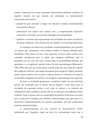 49
cantões. Inspirando-nos numa concepção interacionista, podemos explicitar da
seguinte maneira em que consiste dar prioridade ao funcionamento
comunicativo dos alunos:
− prepará-los para dominar a língua em situações variadas, fornecendo-lhes
instrumentos eficazes;
− desenvolver nos alunos uma relação com o comportamento discursivo
consciente e voluntária, favorecendo estratégias de autoregulação;
− ajudá-los a construir uma representação das atividades de escrita e de fala em
situações complexas, como produto de um trabalho e de uma lenta elaboração.
As situações de ensino são concebidas, fundamentalmente, para permitir
aos alunos que ultrapassem seus próprios limites na direção definida pelas
finalidades. Deste ponto de vista, uma progressão curricular global centra-se em
conteúdos disciplinares que se supõe que coloquem problemas para os
aprendizes de um ciclo. Ela visa a tensão entre as possibilidades internas dos
aprendizes e as exigências externas fontes de toda aprendizagem (Schneuwly,
1994; 1995), mas, por seu caráter geral, somente pode dar uma visão de conjunto
das exigências externas e das etapas necessárias para atingi-las. Sugere, portanto,
formas ideais externas com as quais os alunos devem se confrontar ao longo da
escolaridade obrigatória de maneira a se assegurar a aprendizagem da expressão.
Se, para as atividades gramaticais, o professor dispõe de uma descrição
precisa dos conteúdos que os alunos devem adquirir a cada série; para as
atividades de expressão escrita e oral, onde os saberes a se construir são
infinitamente mais complexos, ele tem tido de se contentar com indicações muito
sumárias. Tudo se passa como se a capacidade de produzir textos fosse um saber
que a escola deve encorajar, para facilitar a aprendizagem, mas que nasce e se
desenvolve fundamentalmente de maneira espontânea, sem que pudéssemos
ensiná-la sistematicamente.
A operacionalização da zona proximal de desenvolvimento (ZPD),
introduzida por Vygotsky, exige um nível de concretização maior que a
 