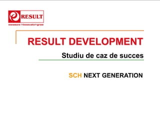 RESULT DEVELOPMENT
     Studiu de caz de succes

      SCH NEXT GENERATION
 