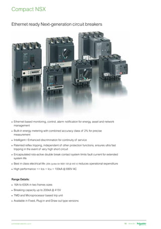 schneider-electric.co.in 16
Compact NSX
Ethernet ready Next-generation circuit breakers
•	 Ethernet based monitoring, control, alarm notification for energy, asset and network
management
•	 Built-in energy metering with combined accuracy class of 2% for precise
measurement
•	 Intelligent / Enhanced discrimination for continuity of service
•	 Patented reflex tripping, independent of other protection functions, ensures ultra fast
tripping in the event of very high short circuit
•	 Encapsulated roto-active double break contact system limits fault current for extended
system life
•	 Best in class electrical life (30k cycles for NSX 100 @ 440 V) reduces operational expenditure
•	 High performance = Ics = Icu = 100kA @ 690V AC
Range Details:
•	 16A to 630A in two frames sizes
•	 Breaking capacity up to 200kA @ 415V
•	 TMD and Microprocessor based trip unit
•	 Available in Fixed, Plug-in and Draw out type versions
 