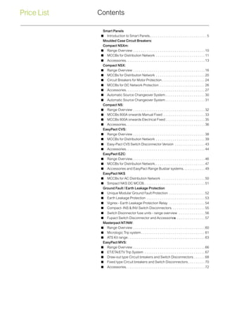 Price List Contents
Smart Panels
 Introduction to Smart Panels.. . . . . . . . . . . . . . . . . . . . . . . . . . . . . . 5
Moulded Case Circuit Breakers:
Compact NSXm:
 Range Overview. . . . . . . . . . . . . . . . . . . . . . . . . . . . . . . . . . . . . .  10
 MCCBs for Distribution Network . . . . . . . . . . . . . . . . . . . . . . . . . .  11
 Accessories. . . . . . . . . . . . . . . . . . . . . . . . . . . . . . . . . . . . . . . . . .  13
Compact NSX:
 Range Overview. . . . . . . . . . . . . . . . . . . . . . . . . . . . . . . . . . . . . .  16
 MCCBs for Distribution Network . . . . . . . . . . . . . . . . . . . . . . . . . .  20
 Circuit Breakers for Motor Protection. . . . . . . . . . . . . . . . . . . . . . .  24
 MCCBs for DC Network Protection. . . . . . . . . . . . . . . . . . . . . . . .  26
 Accessories. . . . . . . . . . . . . . . . . . . . . . . . . . . . . . . . . . . . . . . . . .  27
 Automatic Source Changeover System. . . . . . . . . . . . . . . . . . . . .  30
 Automatic Source Changeover System. . . . . . . . . . . . . . . . . . . . .  31
Compact NS:
 Range Overview. . . . . . . . . . . . . . . . . . . . . . . . . . . . . . . . . . . . . .  32
 MCCBs 800A onwards Manual Fixed . . . . . . . . . . . . . . . . . . . . . .  33
 MCCBs 800A onwards Electrical Fixed. . . . . . . . . . . . . . . . . . . . .  35
 Accessories. . . . . . . . . . . . . . . . . . . . . . . . . . . . . . . . . . . . . . . . . .  36
EasyPact CVS:
 Range Overview. . . . . . . . . . . . . . . . . . . . . . . . . . . . . . . . . . . . . .  38
 MCCBs for Distribution Network . . . . . . . . . . . . . . . . . . . . . . . . . .  39
 Easy-Pact CVS Switch Disconnector Version . . . . . . . . . . . . . . . .  43
 Accessories. . . . . . . . . . . . . . . . . . . . . . . . . . . . . . . . . . . . . . . . . .  44
EasyPact EZC:
 Range Overview.. . . . . . . . . . . . . . . . . . . . . . . . . . . . . . . . . . . . . .  46
 MCCBs for Distribution Network.. . . . . . . . . . . . . . . . . . . . . . . . . .  47
 Accessories and EasyPact Range Busbar systems. . . . . . . . . . . . ..49
EasyPact NKS
 MCCBs for AC Distribution Network . . . . . . . . . . . . . . . . . . . . . . .  50
 Simpact NKS DC MCCB.. . . . . . . . . . . . . . . . . . . . . . . . . . . . . . . .  51
Ground Fault / Earth Leakage Protection
 Unique Modular Ground Fault Protection . . . . . . . . . . . . . . . . . . .  52
 Earth Leakage Protection . . . . . . . . . . . . . . . . . . . . . . . . . . . . . . .  53
 Vigirex - Earth Leakage Protection Relay . . . . . . . . . . . . . . . . . . .  54
 Compact- INS & INV Switch Disconnectors. . . . . . . . . . . . . . . . . . 55
 Switch Disonnector fuse units - range overview . . . . . . . . . . . . . .  56
 Fupact Switch Disconnector and Accessories. . . . . . . . . . . . . . .  57
Masterpact NT/NW:
 Range Overview. . . . . . . . . . . . . . . . . . . . . . . . . . . . . . . . . . . . . .  60
 Micrologic Trip system. . . . . . . . . . . . . . . . . . . . . . . . . . . . . . . . . .  61
 ATS Kit range. . . . . . . . . . . . . . . . . . . . . . . . . . . . . . . . . . . . . . . . .  63
EasyPact MVS:
 Range Overview. . . . . . . . . . . . . . . . . . . . . . . . . . . . . . . . . . . . . .  66
 ET/ETA/ETV Trip System . . . . . . . . . . . . . . . . . . . . . . . . . . . . . . . .  67
 Draw-out type Circuit breakers and Switch Disconnectors. . . . . .  68
 Fixed type Circuit breakers and Switch Disconnectors. . . . . . . . .  70
 Accessories. . . . . . . . . . . . . . . . . . . . . . . . . . . . . . . . . . . . . . . . . .  72
 