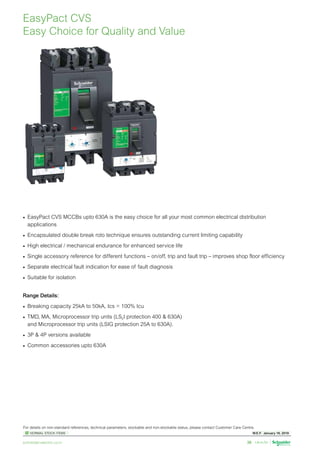 W.E.F. January 18, 2019
	
NORMAL STOCK ITEMS
For details on non-standard references, technical parameters, stockable and non-stockable status, please contact Customer Care Centre.
schneider-electric.co.in 38
•	 EasyPact CVS MCCBs upto 630A is the easy choice for all your most common electrical distribution
applications
•	 Encapsulated double break roto technique ensures outstanding current limiting capability
•	 High electrical / mechanical endurance for enhanced service life
•	 Single accessory reference for different functions – on/off, trip and fault trip – improves shop floor efficiency
•	 Separate electrical fault indication for ease of fault diagnosis
•	 Suitable for isolation
Range Details:
•	 Breaking capacity 25kA to 50kA, Ics = 100% Icu
•	 TMD, MA, Microprocessor trip units (LS0I protection 400  630A)
and Microprocessor trip units (LSIG protection 25A to 630A).
•	 3P  4P versions available
•	 Common accessories upto 630A
EasyPact CVS
Easy Choice for Quality and Value
 
