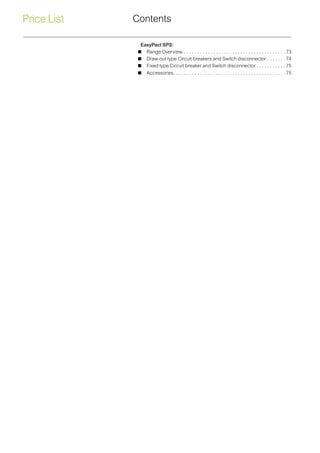 Price List Contents
EasyPact SPS:
 Range Overview.. . . . . . . . . . . . . . . . . . . . . . . . . . . . . . . . . . . . . .  73
 Draw-out type Circuit breakers and Switch disconnector. . . . . . .  74
 Fixed type Circuit breaker and Switch disconnector. . . . . . . . . . .  75
 Accessories. . . . . . . . . . . . . . . . . . . . . . . . . . . . . . . . . . . . . . . . . .  75
 