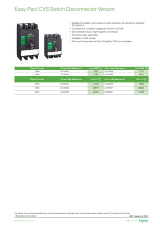 W.E.F. January 18, 2019
	
NORMAL STOCK ITEMS
For details on non-standard references, technical parameters, stockable and non-stockable status, please contact Customer Care Centre.
schneider-electric.co.in 43
Easy-Pact CVS Switch Disconnector Version
•	 Suitable for Isolation with positive contact indication as defined by standard
IEC 60947-3.
•	 Compliance to utilization categories AC22A or AC23A
•	 Self protected due to high magnetic-set release
•	 Two frame sizes upto 630A
•	 Available in fixed version.
•	 Common Accessories as that of EasyPact CVS circuit breaker
Rated Current Three Pole Reference Unit MRP [`] Four Pole Reference Unit MRP [`]
100A LV510425 5700 LV510426 7210
160A LV516425 6790 LV516426 8540
Rated Current Three Pole Reference Unit LP [`] Four Pole Reference Unit LP [`]
250A LV525425 14230 LV525426 18950
400A LV540400 20870 LV540401 26560
630A LV563400 23720 LV563401 31890
 