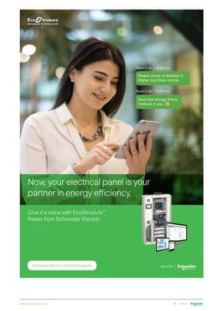 schneider-electric.co.in 5
schneider-electric.com/smart-panels
Panel C-42 // 10:30 a.m.
Panel C-42 // 10:30 a.m.
Please check on Breaker 5.
Higher load than normal.
Save that energy, Elena.
I believe in you.
Now, your electrical panel is your
partner in energy efficiency.
Give it a voice with EcoStruxure™
Power from Schneider Electric
 
