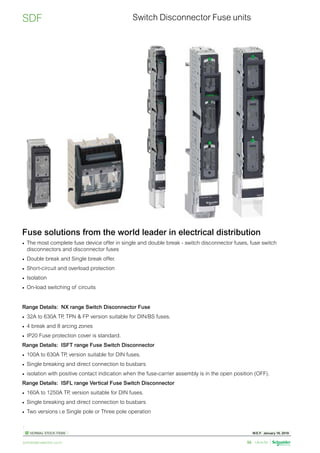 W.E.F. January 18, 2019
	
NORMAL STOCK ITEMS
For details on non-standard references, technical parameters, stockable and non-stockable status, please contact Customer Care Centre.
schneider-electric.co.in 56
Switch Disconnector Fuse units
SDF
Fuse solutions from the world leader in electrical distribution
•	 The most complete fuse device offer in single and double break - switch disconnector fuses, fuse switch
disconnectors and disconnector fuses
•	 Double break and Single break offer.
•	 Short-circuit and overload protection
•	 Isolation
•	 On-load switching of circuits
Range Details: NX range Switch Disconnector Fuse
•	 32A to 630A TP
, TPN  FP version suitable for DIN/BS fuses.
•	 4 break and 8 arcing zones
•	 IP20 Fuse protection cover is standard.
Range Details: ISFT range Fuse Switch Disconnector
•	 100A to 630A TP
, version suitable for DIN fuses.
•	 Single breaking and direct connection to busbars
•	 isolation with positive contact indication when the fuse-carrier assembly is in the open position (OFF).
Range Details: ISFL range Vertical Fuse Switch Disconnector
•	 160A to 1250A TP
, version suitable for DIN fuses.
•	 Single breaking and direct connection to busbars
•	 Two versions i.e Single pole or Three pole operation
 