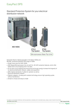 W.E.F. January 18, 2019
	
NORMAL STOCK ITEMS
For details on non-standard references, technical parameters, stockable and non-stockable status, please contact Customer Care Centre.
schneider-electric.co.in 73
Standard Protection System for your electrical
distribution network
800-1600A
ET2.0
Trip System
Microprocessor Base Trip Units
Schneider Electric Global specialist in the field of ACBs and
MCCBs, introduces EasyPact SPS range of ACBs
•	 Single Frame size from 800-1600A
•	 ASIC Based Microprocessor trip unit with OL, SC  EF protection features, which offer
fastest short circuit tripping time in its class
•	 25 ms short circuit tripping time ensure low let through energy increase the longevity of
an electrical distribution network, cables and equipment
•	 Offer highest standards of safety for operator as well as
Electrical distribution network
•	 Pollution category –III along with modular technology ensure high operating cycles
without maintenance
•	 Simple to choose and easy to install
EasyPact SPS
ET6G
Trip System
 