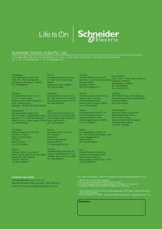 For more information, visit our website at: www.schneider-electric.co.in
•	All Prices are in Indian Rupees.
•	Prices are subject to change without notice.
•	Prices charged will be as prevailing on the date of dispatch.
•	Maximum Retail Price (MRP) is inclusive of all taxes
•	Tax incidence on invoices is basis applicable GST rates. Invoice amount
not to exceed MRP
.
•	Invoice Amount = (MRP – less Applicable discount) + Applicable GST %
Customer Care Centre
Monday-Saturday, 9 a.m. to 8 p.m.
Toll-free numbers: 1800 419 4272, 1800 103 0011
Email: customercare.in@schneider-electric.com
Schneider Electric India Pvt. Ltd.
Corporate Office: 9th Floor, DLF Building No. 10, Tower C, DLF Cyber City, Phase II, Gurugram 122002 Haryana
Tel.: ++91 124 3940400 Fax: ++91 124 4222036/ 037
Ahmedabad
Schneider Electric India (P) Ltd.
1506-1507, 15th Floor Shapth-5,
SG Highway, Ahmedabad - 380015
Tel.: 079-66826701
Cochin
Schneider Electric India (P) Ltd.
41 / 406- D1,3rd Floor, Beejay
Towers,
Rajaji Road Cochin- 682035
Tel.: 0484-3048401
Ludhiana
Schneider Electric India (P) Ltd.
Office No. - 3, 5th Floor, Novelty Plaza
Bhaiwala Chowk
Ludhiana- 140001
Tel.: 0161- 4656672-75
Secunderabad
D.No. 1-8-271, # 401, Ashoka Bhoopal
Chambers, SP Road,
Secunderabad - 500003
Tel.: 04039404000
Fax.: 040-39131313
Bengaluru
Schneider Electric India (P) Ltd.
No. 3/1, JP Techno Park,
Mezzanine Floor, Millers Tank Bund
Road, Vasanth Nagar,
Bengaluru - 560052. Tel.: 080-71481351
Coimbatore
Schneider Electric India (P) Ltd.
No. -104, Classic Tower, 3rd Floor,
Trichy Road, Coimbatore- 641018
Tel.: 0422-3940400
Mumbai
Schneider Electric India (P)( Ltd)
Marwah House, 2nd Floor
Krishanlal Marwah Marg,
Andheri (East), Mumbai - 400072
Tel.: 91-22-30263300
Vadodara
605  606, 6th Floor Ocean Building,
Opp.Vadodara Central, Sarabhai Road,
Vadodara-390005
Tel.: 0265-3940400
Bhubaneswar:
Schneider Electric India (P) Ltd.
6th Floor, Block A, JSS Software Technol-
ogy park , E 1/1 , Chandaka Industrial
Estate, Info City , Bhubaneswar -751025
Tel.: 0674-6672000
Jaipur
Schneider Electric India (P) Ltd.
Jaipur Business Centre 309, 3rd
Floor, Sangam Tower 190, Church
Road, Jaipur-302001
Tel.: 0141-3912903
Nagpur
Schneider Electric India (P) Ltd.
Fortune Business Centre, 6,
Basant Vihar, W.H.C Road
Shankar Nagar, Nagpur- 440010
Tel.: 0712-2558581
Vishakhapatnam
Schneider Electric India (P) Ltd.
Ratnam’s Business Centre,
D.N.10-1-43, 1st Floor
Siripuram Fort,C.B.M.Compound,
Visakhapatnam- 530016
Tel.: 0891 - 2508990
Chandigarh
Schneider Electric India (P) Ltd.
2nd Floor of Tower A
Bestech Business Tower
Sector-66
Mohali- 160059
Tel.: 0172-3324500
Kolkata
Schneider Electric (I)Pvt.Ltd,
BP-4, Sector-V
Technopolis
3rd floor, Salt Lake City
Kolkata- 700 091
Tel.: 033-333640100-101
Nashik:
Schneider Electric India (P) Ltd.
401, 4th Floor Rishi Raj Towers,  Jehan
Circle, Gangapur Road,
Nashik- 422013
Tel: +91-7620498557
Chennai
Schneider Electric India (P) Ltd.
No:29, 2nd floor, Bannari Amman Towers,
B-Block,RK Salai, Mylapore
Chennai - 600 004
Tel.:044- 39404000
Lucknow
Schneider Electric India (P) Ltd.
1st Floor, Asha Bhawan 27 / II -A,
Gokhale Marg, Lucknow- 226001
Tel.: 0522-4006010
Pune
Schneider Electric India (P) Ltd.
1st Floor, R.B. Business Centre
Above Dass Electronics
Sanghvi Nagar, Aundh, Pune- 411007
Tel.: 020-39404000
Distributor
 