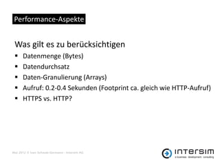 Performance-Aspekte


 Was gilt es zu berücksichtigen
     Datenmenge (Bytes)
     Datendurchsatz
     Daten-Granulierung (Arrays)
     Aufruf: 0.2-0.4 Sekunden (Footprint ca. gleich wie HTTP-Aufruf)
     HTTPS vs. HTTP?




Mai 2012 © Ivan Schwab-Germann - Intersim AG
 