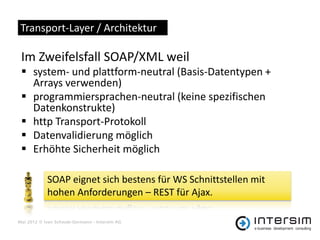 Transport-Layer / Architektur

 Im Zweifelsfall SOAP/XML weil
  system- und plattform-neutral (Basis-Datentypen +
   Arrays verwenden)
  programmiersprachen-neutral (keine spezifischen
   Datenkonstrukte)
  http Transport-Protokoll
  Datenvalidierung möglich
  Erhöhte Sicherheit möglich

            SOAP eignet sich bestens für WS Schnittstellen mit
            hohen Anforderungen – REST für Ajax.

Mai 2012 © Ivan Schwab-Germann - Intersim AG
 