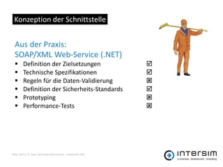 Konzeption der Schnittstelle


 Aus der Praxis:
 SOAP/XML Web-Service (.NET)
     Definition der Zielsetzungen             
     Technische Spezifikationen               
     Regeln für die Daten-Validierung         
     Definition der Sicherheits-Standards     
     Prototyping                              
     Performance-Tests                        




Mai 2012 © Ivan Schwab-Germann - Intersim AG
 