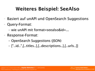 Weiteres Beispiel: SeeAlso Basiert auf unAPI und OpenSearch Suggestions Query-Format: wie unAPI mit format=seealso&id=... Response-Format: OpenSearch Suggestions (JSON) ["..id..",[..titles..],[..descriptions..],[..urls..]] 
