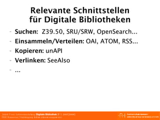 Relevante Schnittstellen für Digitale Bibliotheken Suchen:   Z39.50, SRU/SRW, OpenSearch... Einsammeln/Verteilen:  OAI, ATOM, RSS... Kopieren:  unAPI Verlinken:  SeeAlso ... 