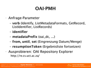 OAI-PMH Anfrage-Parameter verb  (Identify, ListMetadataFormats, GetRecord, ListIdentifier, ListRecords) identifier   metadataPrefix  (oai_dc, ...) from,   until ,  set  (Eingrenzung Datum/Menge) resumptionToken  (Ergebnisliste fortsetzen) Ausprobieren: OAI Repository Explorer   http://re.cs.uct.ac.za/  