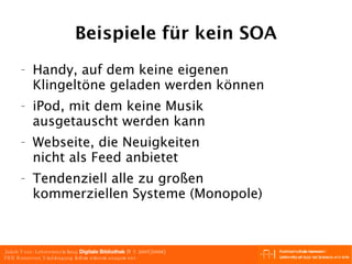 Beispiele für kein SOA Handy, auf dem keine eigenen Klingeltöne geladen werden können iPod, mit dem keine Musik ausgetauscht werden kann Webseite, die Neuigkeiten nicht als Feed anbietet Tendenziell alle zu großen kommerziellen Systeme (Monopole) 