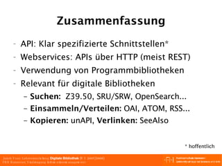 Zusammenfassung API: Klar spezifizierte Schnittstellen* Webservices: APIs über HTTP (meist REST) Verwendung von Programmbibliotheken Relevant für digitale Bibliotheken Suchen:   Z39.50, SRU/SRW, OpenSearch... Einsammeln/Verteilen:  OAI, ATOM, RSS... Kopieren:  unAPI,  Verlinken:  SeeAlso * hoffentlich 