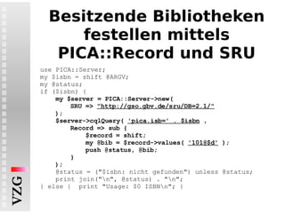 Besitzende Bibliotheken festellen mittels PICA::Record und SRU use PICA::Server; my $isbn = shift @ARGV; my @status; if ($isbn) { my $server = PICA::Server->new( SRU =>  "http://gso.gbv.de/sru/DB=2.1/" ); $server->cqlQuery(  'pica.isb=' . $isbn  ,  Record => sub {  $record = shift; my @bib = $record->values(  '101@$d'  ); push @status, @bib; } ); @status = ("$isbn: nicht gefunden") unless @status; print join("\n", @status) . "\n"; } else {  print "Usage: $0 ISBN\n"; } 