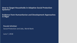 How to Target Households in Adaptive Social Protection
Systems?
Evidence from Humanitarian and Development Approaches
in Niger
Pascale Schnitzer
Social Protection and Jobs, World Bank
June 7, 2018
 