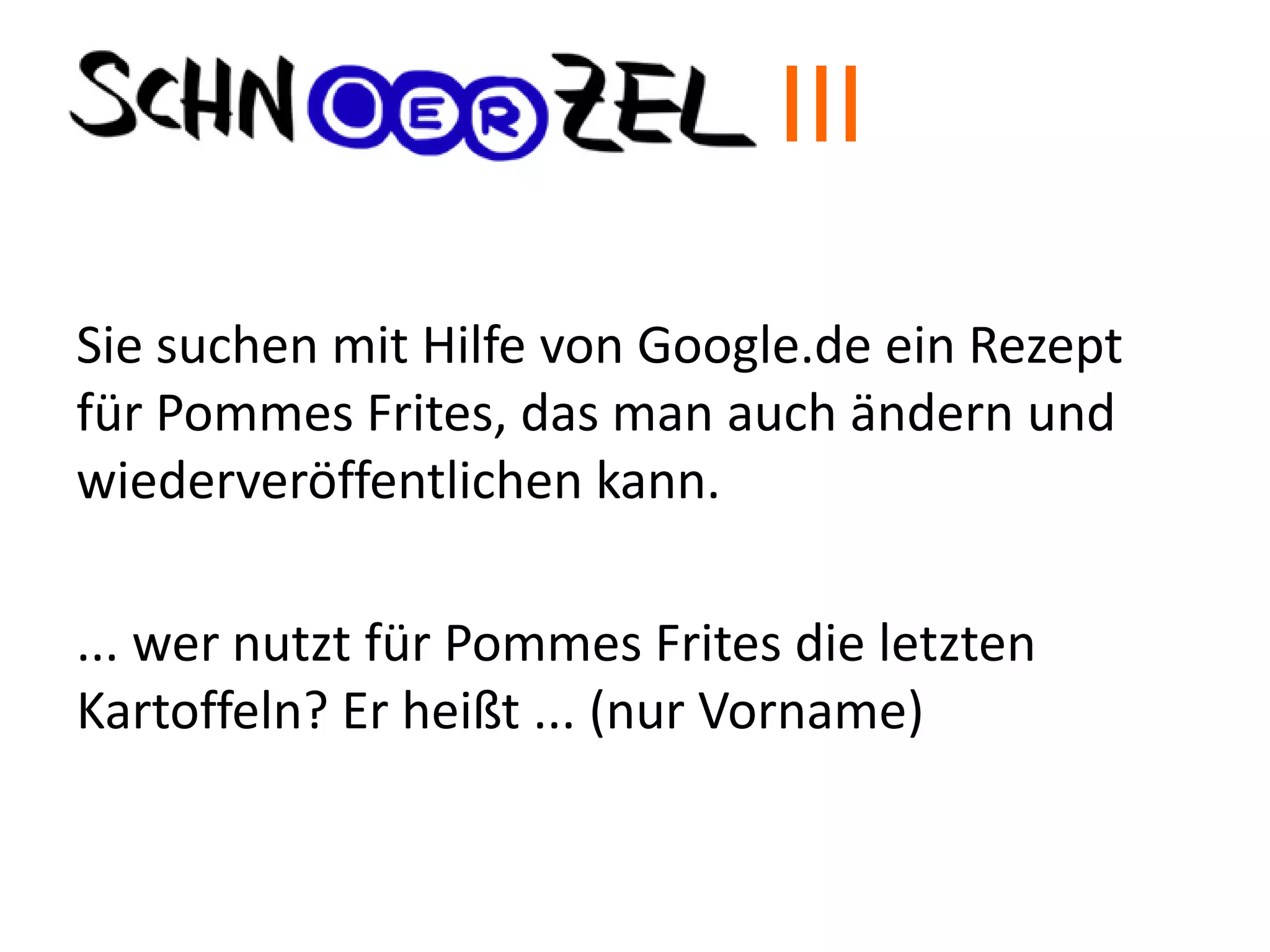 Sie suchen mit Hilfe von Google.de ein Rezept
für Pommes Frites, das man auch ändern und
wiederveröffentlichen kann.
... wer nutzt für Pommes Frites die letzten
Kartoffeln? Er heißt ... (nur Vorname)
III
 