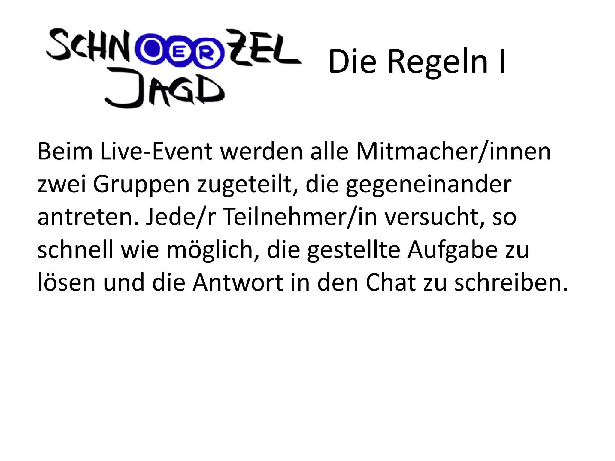 Beim Live-Event werden alle Mitmacher/innen
zwei Gruppen zugeteilt, die gegeneinander
antreten. Jede/r Teilnehmer/in versucht, so
schnell wie möglich, die gestellte Aufgabe zu
lösen und die Antwort in den Chat zu schreiben.
Die Regeln I
 