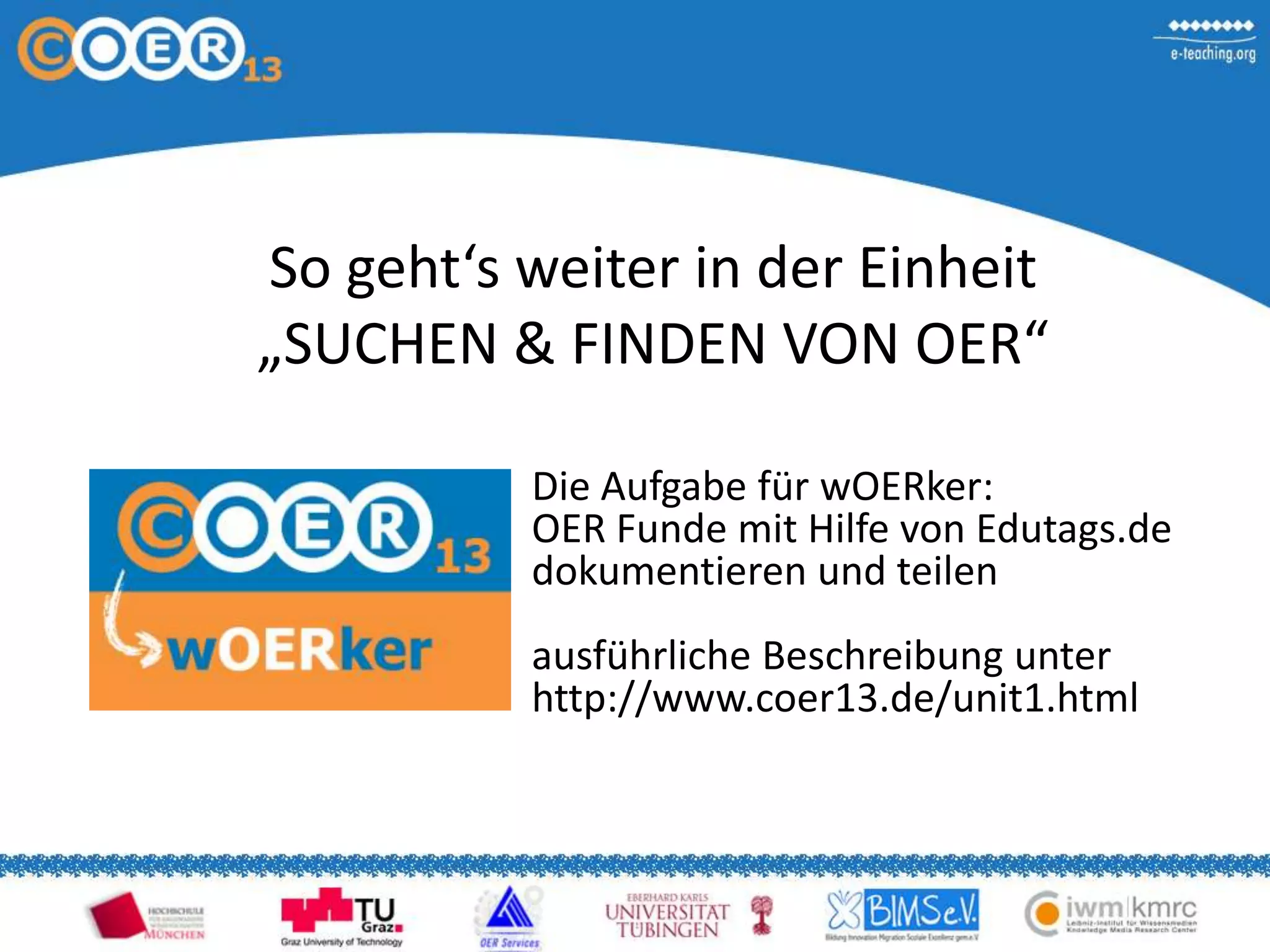 So geht‘s weiter in der Einheit
„SUCHEN & FINDEN VON OER“
Die Aufgabe für wOERker:
OER Funde mit Hilfe von Edutags.de
dokumentieren und teilen
ausführliche Beschreibung unter
http://www.coer13.de/unit1.html
 
