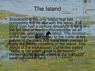 The Island Schokland is the only island that has completely lost its ties with the water. For more than half a century already it is lying in the flat land of the Noordoostpolder as an indefinite, elongated elevation. The murmur of the sea has given way to the rustle of the leaves of the trees that have been planted to mark the former coastline of the island. The words of the well-known 'Zuiderzee ballad' "Waar is het water, waar is de haven? (Where is the water, where is the harbor?)" were conceived here. 