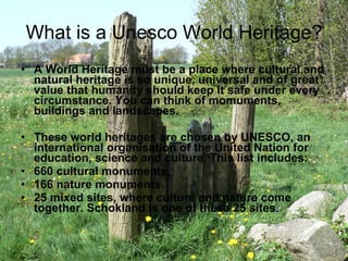 What is a Unesco World Heritage? A World Heritage must be a place where cultural and natural heritage is so unique, universal and of great value that humanity should keep it safe under every circumstance. You can think of momuments, buildings and landscapes. These world heritages are chosen by UNESCO, an international organisation of the United Nation for education, science and culture. This list includes:  660 cultural monuments,  166 nature monuments 25 mixed sites, where culture and nature come together. Schokland is one of these 25 sites . 