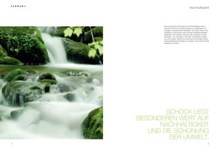 Nachhaltigkeit




           Schock legt besonderen Wert auf die Nachhaltigkeit seiner
           Produkte. Alle Schock-Spülen bestehen aus langlebigen und
           ökologisch unbedenklichen Materialien. Die Spülen werden aus-
           schließlich in Deutschland unter höchsten Qualitätsmaßstäben
           hergestellt. Die Produktion entspricht den deutschen Umwelt-
           standards – den strengsten in der Welt. Permanente Investitio-
           nen und neueste, Ressourcen schonende Technologien fördern
           die energieeffiziente Herstellung und helfen somit unsere Umwelt
           langfristig zu erhalten.




            SCHOCK LEGT
    BESONDEREN WERT AUF
          NACHHALTIGKEIT
       UND DIE SCHONUNG
             DER UMWELT.
8                                                                        9
 