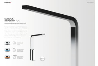 NEUE ARMATUR




SCHOCK
HYPERION FLAT
Vollkommener Komfort in seiner edelsten Form.


Diese elegante, extrem ﬂache Armatur macht einfach Spaß. Sie sieht modern
und luxuriös aus und ist äußert komfortabel zu bedienen. Sämtliche Bedien-
funktionen sind bequem über einen einzigen Drehregler einstellbar. Zur Spei-
cherung häuﬁg benutzter Kombinationen stehen drei Kurzwahlplätze zur
Verfügung, die durch einfaches oder mehrmaliges Antippen leicht zugänglich
sind. Die aktuelle Wassertemperatur wird durch ein LED-System stets optisch
angezeigt. Bei dieser Luxusklasse verstehen sich ein Verbrühungsschutz
sowie eine Einstellung zur thermischen Desinfektion ganz von selbst. Ein
zusätzliches Highlight ist die integrierte Beleuchtung in der Spüle, die für
eine außergewöhnliche Beleuchtung der Küchenzelle sorgt.
Entdecken Sie den Luxus absoluten (Design-)Komforts.




                           On/Off
                                1x       Einfaches Ein- und
                                         Ausschalten durch
                                         Antippen




                           Stärke
                                         Wahl der Strahlstärke
                                         durch drücken und
                                         drehen des Reglers




                           Temperatur
                                         Anzeige der Wasser-
                                         temperatur durch
                                         LED-Farbwechsel
 