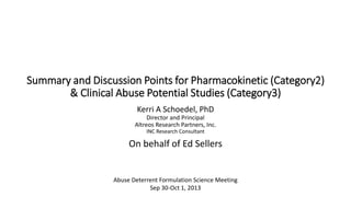 Summary and Discussion Points for Pharmacokinetic (Category2)
& Clinical Abuse Potential Studies (Category3)
Kerri A Schoedel, PhD
Director and Principal
Altreos Research Partners, Inc.
INC Research Consultant

On behalf of Ed Sellers

Abuse Deterrent Formulation Science Meeting
Sep 30-Oct 1, 2013

 
