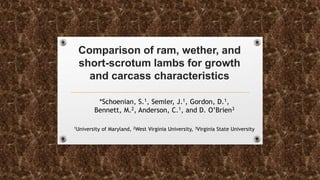 Comparison of ram, wether, and
short-scrotum lambs for growth
and carcass characteristics
*Schoenian, S.1, Semler, J.1, Gordon, D.1,
Bennett, M.2, Anderson, C.1, and D. O’Brien3
1University of Maryland, 2West Virginia University, 3Virginia State University
 