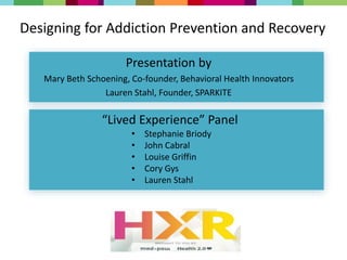 Designing for Addiction Prevention and Recovery
Presentation by
Mary Beth Schoening, Co-founder, Behavioral Health Innovators
Lauren Stahl, Founder, SPARKITE
• Stephanie Briody
• John Cabral
• Louise Griffin
• Cory Gys
• Lauren Stahl
“Lived Experience” Panel
 